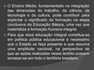  O Ensino Médio, fundamentado na integração 
das dimensões do trabalho, da ciência, da 
tecnologia e da cultura, pode contribuir para 
explicitar o significado da formação na etapa 
conclusiva da Educação Básica, uma vez que 
materializa a formação humana integral. 
 Para que essa educação integral constitua-se 
em política pública educacional é necessário 
que o Estado se faça presente e que assuma 
uma amplitude nacional, na perspectiva de 
que as ações realizadas nesse âmbito possam 
enraizar-se em todo o território brasileiro. 
 