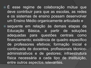  É esse regime de colaboração mútua que 
deve contribuir para que as escolas, as redes 
e os sistemas de ensino possam desenvolver 
um Ensino Médio organicamente articulado e 
 sequente em relação às demais etapas da 
Educação Básica, a partir de soluções 
adequadas para questões centrais como 
financiamento; existência de quadro específico 
de professores efetivos; formação inicial e 
continuada de docentes, profissionais técnico-administrativos 
e de gestores; infraestrutura 
física necessária a cada tipo de instituição, 
entre outros aspectos relevantes. 
 