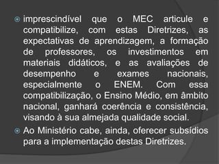  imprescindível que o MEC articule e 
compatibilize, com estas Diretrizes, as 
expectativas de aprendizagem, a formação 
de professores, os investimentos em 
materiais didáticos, e as avaliações de 
desempenho e exames nacionais, 
especialmente o ENEM. Com essa 
compatibilização, o Ensino Médio, em âmbito 
nacional, ganhará coerência e consistência, 
visando à sua almejada qualidade social. 
 Ao Ministério cabe, ainda, oferecer subsídios 
para a implementação destas Diretrizes. 
 