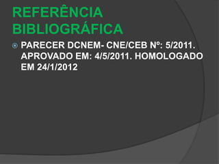 REFERÊNCIA 
BIBLIOGRÁFICA 
 PARECER DCNEM- CNE/CEB Nº: 5/2011. 
APROVADO EM: 4/5/2011. HOMOLOGADO 
EM 24/1/2012 
 
