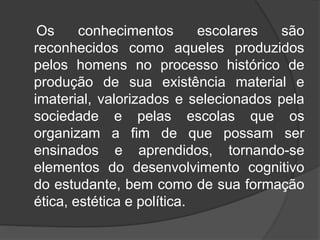 Os conhecimentos escolares são 
reconhecidos como aqueles produzidos 
pelos homens no processo histórico de 
produção de sua existência material e 
imaterial, valorizados e selecionados pela 
sociedade e pelas escolas que os 
organizam a fim de que possam ser 
ensinados e aprendidos, tornando-se 
elementos do desenvolvimento cognitivo 
do estudante, bem como de sua formação 
ética, estética e política. 
 