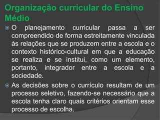 Organização curricular do Ensino 
Médio 
 O planejamento curricular passa a ser 
compreendido de forma estreitamente vinculada 
às relações que se produzem entre a escola e o 
contexto histórico-cultural em que a educação 
se realiza e se institui, como um elemento, 
portanto, integrador entre a escola e a 
sociedade. 
 As decisões sobre o currículo resultam de um 
processo seletivo, fazendo-se necessário que a 
escola tenha claro quais critérios orientam esse 
processo de escolha. 
 