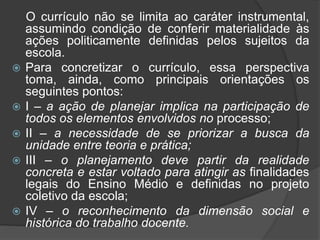 O currículo não se limita ao caráter instrumental, 
assumindo condição de conferir materialidade às 
ações politicamente definidas pelos sujeitos da 
escola. 
 Para concretizar o currículo, essa perspectiva 
toma, ainda, como principais orientações os 
seguintes pontos: 
 I – a ação de planejar implica na participação de 
todos os elementos envolvidos no processo; 
 II – a necessidade de se priorizar a busca da 
unidade entre teoria e prática; 
 III – o planejamento deve partir da realidade 
concreta e estar voltado para atingir as finalidades 
legais do Ensino Médio e definidas no projeto 
coletivo da escola; 
 IV – o reconhecimento da dimensão social e 
histórica do trabalho docente. 
 