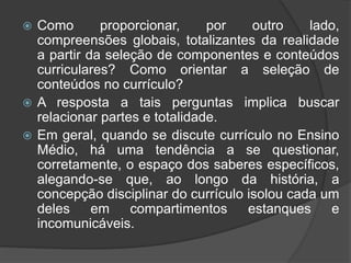  Como proporcionar, por outro lado, 
compreensões globais, totalizantes da realidade 
a partir da seleção de componentes e conteúdos 
curriculares? Como orientar a seleção de 
conteúdos no currículo? 
 A resposta a tais perguntas implica buscar 
relacionar partes e totalidade. 
 Em geral, quando se discute currículo no Ensino 
Médio, há uma tendência a se questionar, 
corretamente, o espaço dos saberes específicos, 
alegando-se que, ao longo da história, a 
concepção disciplinar do currículo isolou cada um 
deles em compartimentos estanques e 
incomunicáveis. 
 