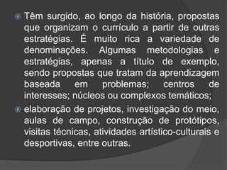  Têm surgido, ao longo da história, propostas 
que organizam o currículo a partir de outras 
estratégias. É muito rica a variedade de 
denominações. Algumas metodologias e 
estratégias, apenas a título de exemplo, 
sendo propostas que tratam da aprendizagem 
baseada em problemas; centros de 
interesses; núcleos ou complexos temáticos; 
 elaboração de projetos, investigação do meio, 
aulas de campo, construção de protótipos, 
visitas técnicas, atividades artístico-culturais e 
desportivas, entre outras. 
 