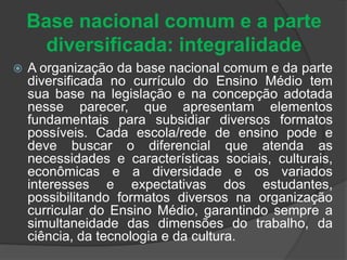 Base nacional comum e a parte 
diversificada: integralidade 
 A organização da base nacional comum e da parte 
diversificada no currículo do Ensino Médio tem 
sua base na legislação e na concepção adotada 
nesse parecer, que apresentam elementos 
fundamentais para subsidiar diversos formatos 
possíveis. Cada escola/rede de ensino pode e 
deve buscar o diferencial que atenda as 
necessidades e características sociais, culturais, 
econômicas e a diversidade e os variados 
interesses e expectativas dos estudantes, 
possibilitando formatos diversos na organização 
curricular do Ensino Médio, garantindo sempre a 
simultaneidade das dimensões do trabalho, da 
ciência, da tecnologia e da cultura. 
 