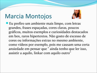 Marcia Montojos
Eu prefiro um ambiente mais limpo, com letras
grandes, frases espaçadas, cores claras, poucos
gráficos, muitos exemplos e curiosidades destacados
em box, raros hipertextos. Não gosto de excesso de
cores ou informações extras no mesmo ambiente,
como vídeos por exemplo, pois me causam uma certa
ansiedade em pensar que " ainda tenho que ler isso,
assistir a aquilo, linkar com aquilo outro"
 