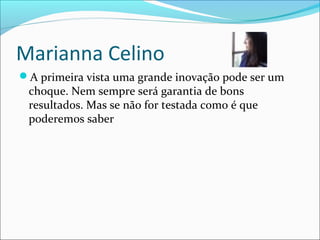 Marianna Celino
A primeira vista uma grande inovação pode ser um
choque. Nem sempre será garantia de bons
resultados. Mas se não for testada como é que
poderemos saber
 