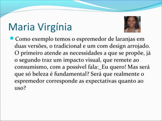 Maria Virgínia
Como exemplo temos o espremedor de laranjas em
duas versões, o tradicional e um com design arrojado.
O primeiro atende as necessidades a que se propõe, já
o segundo traz um impacto visual, que remete ao
consumismo, com a possível fala:_Eu quero! Mas será
que só beleza é fundamental? Será que realmente o
espremedor corresponde as expectativas quanto ao
uso?
 