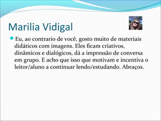 Marilia Vidigal
Eu, ao contrario de você, gosto muito de materiais
didáticos com imagens. Eles ficam criativos,
dinâmicos e dialógicos, dá a impressão de conversa
em grupo. E acho que isso que motivam e incentiva o
leitor/aluno a continuar lendo/estudando. Abraços.
 