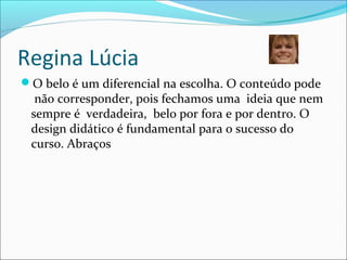 Regina Lúcia
O belo é um diferencial na escolha. O conteúdo pode
não corresponder, pois fechamos uma ideia que nem
sempre é verdadeira, belo por fora e por dentro. O
design didático é fundamental para o sucesso do
curso. Abraços
 