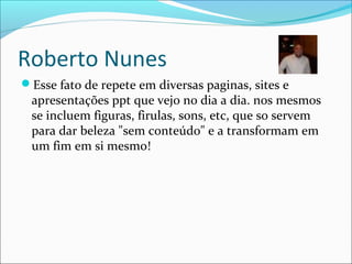 Roberto Nunes
Esse fato de repete em diversas paginas, sites e
apresentações ppt que vejo no dia a dia. nos mesmos
se incluem figuras, firulas, sons, etc, que so servem
para dar beleza "sem conteúdo" e a transformam em
um fim em si mesmo!
 