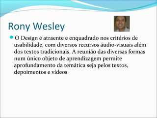 Rony Wesley
O Design é atraente e enquadrado nos critérios de
usabilidade, com diversos recursos áudio-visuais além
dos textos tradicionais. A reunião das diversas formas
num único objeto de aprendizagem permite
aprofundamento da temática seja pelos textos,
depoimentos e vídeos
 