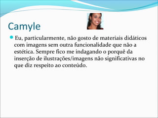 Camyle
Eu, particularmente, não gosto de materiais didáticos
com imagens sem outra funcionalidade que não a
estética. Sempre fico me indagando o porquê da
inserção de ilustrações/imagens não significativas no
que diz respeito ao conteúdo.
 