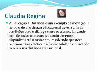 Claudia Regina
A Educação a Distância é um exemplo de inovação. E,
no bojo dela, o design educacional deve reunir as
condições para o diálogo entre os alunos, lançando
mão de todos os recursos e conhecimentos
disponíveis até o momento, resolvendo questões
relacionadas à estética e à funcionalidade e buscando
minimizar a distância transacional.
 