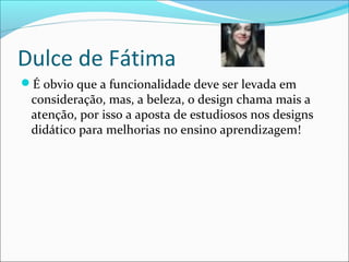 Dulce de Fátima
É obvio que a funcionalidade deve ser levada em
consideração, mas, a beleza, o design chama mais a
atenção, por isso a aposta de estudiosos nos designs
didático para melhorias no ensino aprendizagem!
 