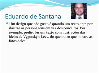 Eduardo de Santana
Um design que não gosto é quando um texto opta por
ilustrar os personagens em vez dos conceitos. Por
exemplo, prefiro ler um texto com ilustrações das
ideias de Vygotsky e Lévy, do que outro que mostre as
fotos deles.
 