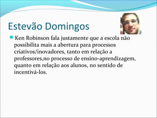 Estevão Domingos
Ken Robinson fala justamente que a escola não
possibilita mais a abertura para processos
criativos/inovadores, tanto em relação a
professores,no processo de ensino-aprendizagem,
quanto em relação aos alunos, no sentido de
incentivá-los.
 