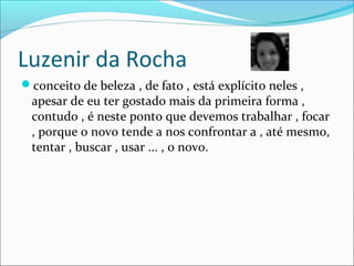 Luzenir da Rocha
conceito de beleza , de fato , está explícito neles ,
apesar de eu ter gostado mais da primeira forma ,
contudo , é neste ponto que devemos trabalhar , focar
, porque o novo tende a nos confrontar a , até mesmo,
tentar , buscar , usar ... , o novo.
 