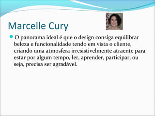 Marcelle Cury
O panorama ideal é que o design consiga equilibrar
beleza e funcionalidade tendo em vista o cliente,
criando uma atmosfera irresistivelmente atraente para
estar por algum tempo, ler, aprender, participar, ou
seja, precisa ser agradável.
 