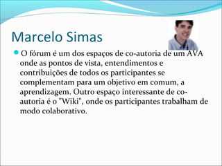 Marcelo Simas
O fórum é um dos espaços de co-autoria de um AVA
onde as pontos de vista, entendimentos e
contribuições de todos os participantes se
complementam para um objetivo em comum, a
aprendizagem. Outro espaço interessante de co-
autoria é o "Wiki", onde os participantes trabalham de
modo colaborativo.
 