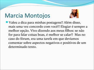 Marcia Montojos
Valeu a dica para minhas postagens!! Além disso,
mais uma vez concordo com você!! Elogiar é sempre a
melhor opção. Vivo dizendo aos meus filhos: se não
for para falar coisas boas, é melhor se calar!! Mas no
caso do fórum, era uma tarefa em que devíamos
comentar sobre aspectos negativos e positivos de um
determinado texto.
 