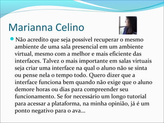 Marianna Celino
Não acredito que seja possível recuperar o mesmo
ambiente de uma sala presencial em um ambiente
virtual, mesmo com a melhor e mais eficiente das
interfaces. Talvez o mais importante em salas virtuais
seja criar uma interface na qual o aluno não se sinta
ou pense nela o tempo todo. Quero dizer que a
interface funciona bem quando não exige que o aluno
demore horas ou dias para compreender seu
funcionamento. Se for necessário um longo tutorial
para acessar a plataforma, na minha opinião, já é um
ponto negativo para o ava...
 