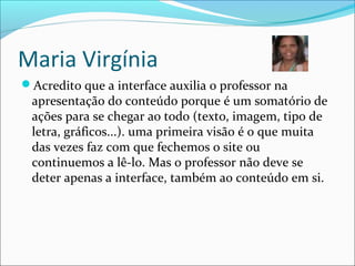 Maria Virgínia
Acredito que a interface auxilia o professor na
apresentação do conteúdo porque é um somatório de
ações para se chegar ao todo (texto, imagem, tipo de
letra, gráficos...). uma primeira visão é o que muita
das vezes faz com que fechemos o site ou
continuemos a lê-lo. Mas o professor não deve se
deter apenas a interface, também ao conteúdo em si.
 