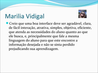 Marilia Vidigal
Creio que uma boa interface deve ser agradável, clara,
de fácil interação, atrativa, simples, objetiva, eficiente,
que atenda as necessidades do aluno quanto ao que
ele busca, e, principalmente que fale a mesma
linguagem do aluno para que este encontre a
informação desejada e não se sinta perdido
prejudicando sua aprendizagem.
 