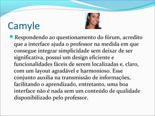 Camyle
Respondendo ao questionamento do fórum, acredito
que a interface ajuda o professor na medida em que
consegue integrar simplicidade sem deixar de ser
significativa, possui um design eficiente e
funcionalidades fáceis de serem localizadas e, claro,
com um layout agradável e harmonioso. Esse
conjunto auxilia na transmissão de informações,
facilitando o aprendizado, entretanto, uma boa
interface não é nada sem um conteúdo de qualidade
disponibilizado pelo professor.
 