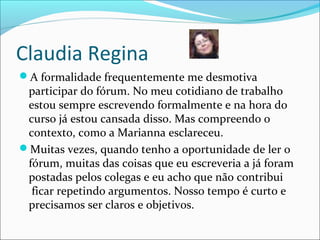 Claudia Regina
A formalidade frequentemente me desmotiva
participar do fórum. No meu cotidiano de trabalho
estou sempre escrevendo formalmente e na hora do
curso já estou cansada disso. Mas compreendo o
contexto, como a Marianna esclareceu.
Muitas vezes, quando tenho a oportunidade de ler o
fórum, muitas das coisas que eu escreveria a já foram
postadas pelos colegas e eu acho que não contribui
ficar repetindo argumentos. Nosso tempo é curto e
precisamos ser claros e objetivos.
 