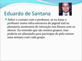 Eduardo de Santana
Sobre o contato com o professor, se eu fosse o
professor numa infra-estrutura do pigead ead eu
planejaria momentos de interação nos fóruns com os
alunos. Eu entendo que são muitos grupos, mas
poderia ser planejado para participar de pelo menos
uma semana com cada grupo.
 