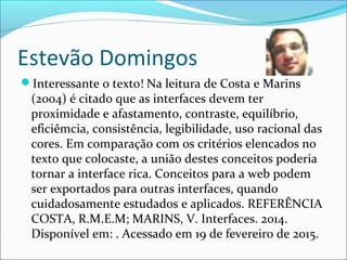 Estevão Domingos
Interessante o texto! Na leitura de Costa e Marins
(2004) é citado que as interfaces devem ter
proximidade e afastamento, contraste, equilíbrio,
eficiêmcia, consistência, legibilidade, uso racional das
cores. Em comparação com os critérios elencados no
texto que colocaste, a união destes conceitos poderia
tornar a interface rica. Conceitos para a web podem
ser exportados para outras interfaces, quando
cuidadosamente estudados e aplicados. REFERÊNCIA
COSTA, R.M.E.M; MARINS, V. Interfaces. 2014.
Disponível em: . Acessado em 19 de fevereiro de 2015.
 
