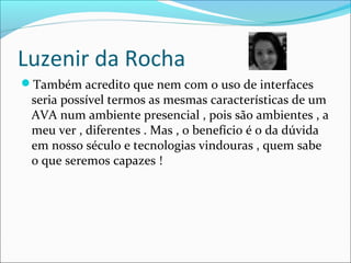Luzenir da Rocha
Também acredito que nem com o uso de interfaces
seria possível termos as mesmas características de um
AVA num ambiente presencial , pois são ambientes , a
meu ver , diferentes . Mas , o benefício é o da dúvida
em nosso século e tecnologias vindouras , quem sabe
o que seremos capazes !
 