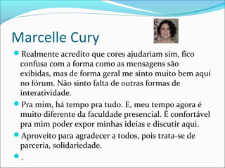Marcelle Cury
Realmente acredito que cores ajudariam sim, fico
confusa com a forma como as mensagens são
exibidas, mas de forma geral me sinto muito bem aqui
no fórum. Não sinto falta de outras formas de
interatividade.
Pra mim, há tempo pra tudo. E, meu tempo agora é
muito diferente da faculdade presencial. É confortável
pra mim poder expor minhas ideias e discutir aqui.
Aproveito para agradecer a todos, pois trata-se de
parceria, solidariedade.
.
 