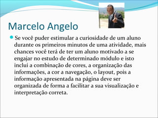 Marcelo Angelo
Se você puder estimular a curiosidade de um aluno
durante os primeiros minutos de uma atividade, mais
chances você terá de ter um aluno motivado a se
engajar no estudo de determinado módulo e isto
inclui a combinação de cores, a organização das
informações, a cor a navegação, o layout, pois a
informação apresentada na página deve ser
organizada de forma a facilitar a sua visualização e
interpretação correta.
 