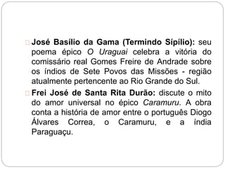 José Basílio da Gama (Termindo Sípílio): seu
poema épico O Uraguai celebra a vitória do
comissário real Gomes Freire de Andrade sobre
os índios de Sete Povos das Missões - região
atualmente pertencente ao Rio Grande do Sul.
Frei José de Santa Rita Durão: discute o mito
do amor universal no épico Caramuru. A obra
conta a história de amor entre o português Diogo
Álvares Correa, o Caramuru, e a índia
Paraguaçu.
 