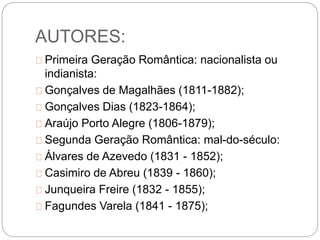 AUTORES:
Primeira Geração Romântica: nacionalista ou
indianista:
Gonçalves de Magalhães (1811-1882);
Gonçalves Dias (1823-1864);
Araújo Porto Alegre (1806-1879);
Segunda Geração Romântica: mal-do-século:
Álvares de Azevedo (1831 - 1852);
Casimiro de Abreu (1839 - 1860);
Junqueira Freire (1832 - 1855);
Fagundes Varela (1841 - 1875);
 