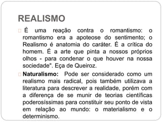 REALISMO
É uma reação contra o romantismo: o
romantismo era a apoteose do sentimento; o
Realismo é anatomia do caráter. É a crítica do
homem. É a arte que pinta a nossos próprios
olhos - para condenar o que houver na nossa
sociedade". Eça de Queiroz.
Naturalismo: Pode ser considerado como um
realismo mais radical, pois também utilizava a
literatura para descrever a realidade, porém com
a diferença de se munir de teorias científicas
poderosíssimas para constituir seu ponto de vista
em relação ao mundo: o materialismo e o
determinismo.
 