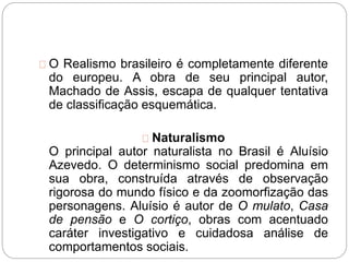 O Realismo brasileiro é completamente diferente
do europeu. A obra de seu principal autor,
Machado de Assis, escapa de qualquer tentativa
de classificação esquemática.
Naturalismo
O principal autor naturalista no Brasil é Aluísio
Azevedo. O determinismo social predomina em
sua obra, construída através de observação
rigorosa do mundo físico e da zoomorfização das
personagens. Aluísio é autor de O mulato, Casa
de pensão e O cortiço, obras com acentuado
caráter investigativo e cuidadosa análise de
comportamentos sociais.
 