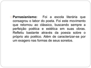 Parnasianismo: Foi a escola literária que
consagrou o labor do poeta. Foi este movimento
que retornou ao clássico, buscando sempre a
perfeição poética e estética em suas obras.
Refletiu bastante através da poesia sobre o
próprio ato poético. Além de caracterizar-se por
um exagero nas formas de seus sonetos.
 