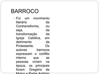 BARROCO
Foi um movimento
literário da
Contrarreforma, ou
seja, da
transformação da
Igreja Católica, em
detrimento da
Protestante. Os
autores barrocos
expressam o conflito
interno que as
pessoas viviam na
época, os principais
foram: Gregório de
 