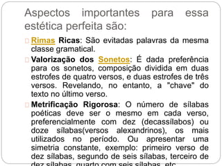 Aspectos importantes para essa
estética perfeita são:
Rimas Ricas: São evitadas palavras da mesma
classe gramatical.
Valorização dos Sonetos: É dada preferência
para os sonetos, composição dividida em duas
estrofes de quatro versos, e duas estrofes de três
versos. Revelando, no entanto, a "chave" do
texto no último verso.
Metrificação Rigorosa: O número de sílabas
poéticas deve ser o mesmo em cada verso,
preferencialmente com dez (decassílabos) ou
doze sílabas(versos alexandrinos), os mais
utilizados no período. Ou apresentar uma
simetria constante, exemplo: primeiro verso de
dez sílabas, segundo de seis sílabas, terceiro de
 