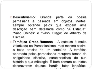 Descritivismo: Grande parte da poesia
parnasiana é baseada em objetos inertes,
sempre optando pelos que exigem uma
descrição bem detalhada como "A Estátua",
"Vaso Chinês" e "Vaso Grego" de Alberto de
Oliveira.
Temática Greco-Romana - A estética é muito
valorizada no Parnasianismo, mas mesmo assim,
o texto precisa de um conteúdo. A temática
abordada pelos parnasianos recupera temas da
antiguidade clássica, características de sua
história e sua mitologia. É bem comum os textos
descreverem deuses, heróis, fatos lendários,
 
