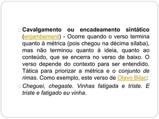 Cavalgamento ou encadeamento sintático
(enjambement) - Ocorre quando o verso termina
quanto à métrica (pois chegou na décima sílaba),
mas não terminou quanto à ideia, quanto ao
conteúdo, que se encerra no verso de baixo. O
verso depende do contexto para ser entendido.
Tática para priorizar a métrica e o conjunto de
rimas. Como exemplo, este verso de Olavo Bilac:
Cheguei, chegaste. Vinhas fatigada e triste. E
triste e fatigado eu vinha.
 