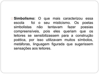Simbolismo: O que mais caracterizou essa
escola foi o seu misticismo. Os poetas
simbolistas não tentavam fazer poesias
compreensíveis, pois eles queriam que os
leitores se sensibilizassem para a construção
poética, por isso utilizavam muitos símbolos,
metáforas, linguagem figurada que sugerissem
sensações aos leitores.
 