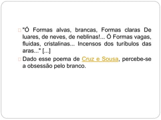 "Ó Formas alvas, brancas, Formas claras De
luares, de neves, de neblinas!... Ó Formas vagas,
fluidas, cristalinas... Incensos dos turíbulos das
aras..." [...]
Dado esse poema de Cruz e Sousa, percebe-se
a obsessão pelo branco.
 