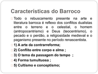 Características do Barroco
Todo o rebuscamento presente na arte e
literatura barroca é reflexo dos conflitos dualistas
entre o terreno e o celestial, o homem
(antropocentrismo) e Deus (teocentrismo), o
pecado e o perdão, a religiosidade medieval e o
paganismo presente no período renascentista.
1) A arte da contrarreforma;
2) Conflito entre corpo e alma ;
3) O tema da passagem do tempo ;
4) Forma tumultuosa ;
5) Cultismo e conceptismo;
 