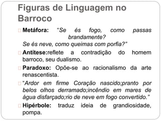 Figuras de Linguagem no
Barroco
Metáfora: “Se és fogo, como passas
brandamente?
Se és neve, como queimas com porfia?”
Antítese:reflete a contradição do homem
barroco, seu dualismo.
Paradoxo: Opõe-se ao racionalismo da arte
renascentista.
“Ardor em firme Coração nascido;pranto por
belos olhos derramado;incêndio em mares de
água disfarçado;rio de neve em fogo convertido.”
Hipérbole: traduz ideia de grandiosidade,
pompa.
 