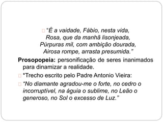 “É a vaidade, Fábio, nesta vida,
Rosa, que da manhã lisonjeada,
Púrpuras mil, com ambição dourada,
Airosa rompe, arrasta presumida.”
Prosopopeia: personificação de seres inanimados
para dinamizar a realidade.
*Trecho escrito pelo Padre Antonio Vieira:
“No diamante agradou-me o forte, no cedro o
incorruptível, na águia o sublime, no Leão o
generoso, no Sol o excesso de Luz.”
 